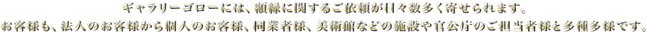 ギャラリーゴローには、額縁に関するご依頼が日々数多く寄せられます。 お客様も、法人のお客様から個人のお客様、同業者様、美術館などの施設や官公庁のご担当者様と多種多様です。