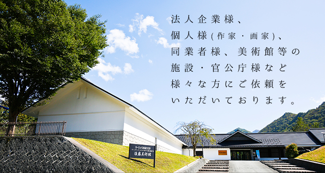 法人企業様、個人様(作家・画家)、同業者様、美術館等の施設・官公庁様など様々な方にご依頼をいただいております。