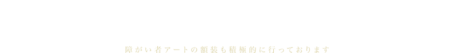 大切なコレクションを額装に思いを籠めて。1,000種類以上の豊富な種類の額縁から100号以上の大型オーダーメイド額まで障がい者アートの額装も積極的に行っております